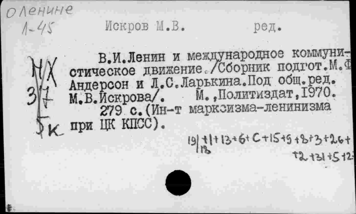 ﻿О Ленине
йскров М.В.
ред.
% .., В.И.Ленин и международное коммунист А стическое движениес/Сборник подгот.ТМ Андерсон и Л.С.Ларькина.Под общ.ред.
З'М- М.В.Искрова/.	М.»Политиздат,1970.
р 279 с,(Ин-т марксизма-ленинизма ук при ЦК КПСС).